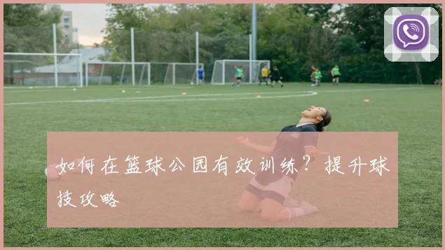 如何在篮球公园有效训练?提升球技攻略