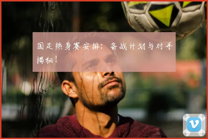 国足热身赛安排：备战计划与对手揭秘！
