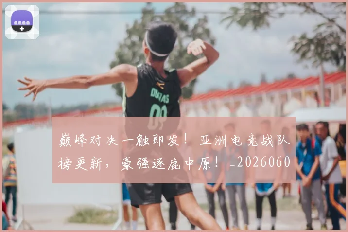 巅峰对决一触即发!亚洲电竞战队榜更新,豪强逐鹿中原!_20260604200355