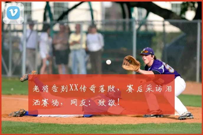 老将告别XX传奇落败，赛后采访泪洒赛场，网友：致敬！