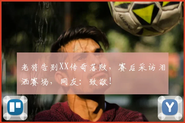 老将告别XX传奇落败，赛后采访泪洒赛场，网友：致敬！