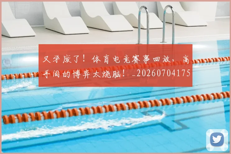 又学废了！体育电竞赛事回放，高手间的博弈太烧脑！_20260704175054