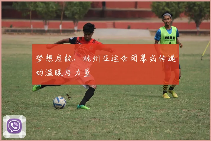 梦想启航，杭州亚运会闭幕式传递的温暖与力量