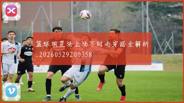 篮球明星场上场下时尚穿搭全解析_20260529200358