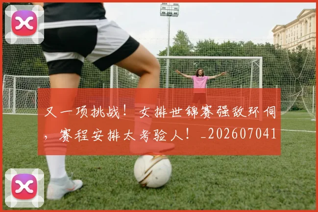 又一项挑战!女排世锦赛强敌环伺,赛程安排太考验人!_20260704175054