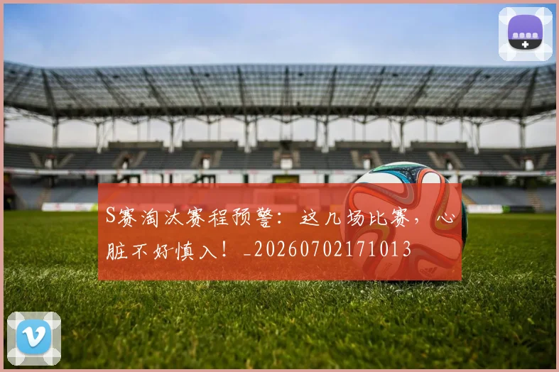 S赛淘汰赛程预警:这几场比赛,心脏不好慎入!_20260702171013