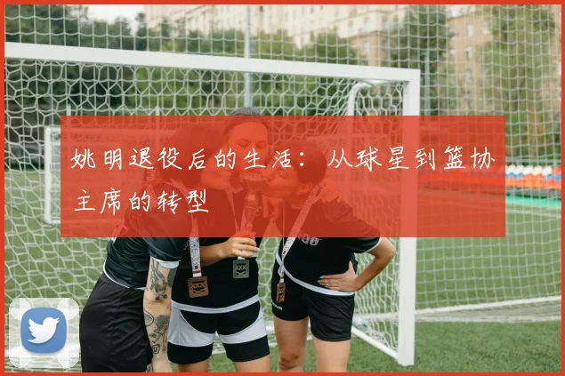 姚明退役后的生活:从球星到篮协主席的转型