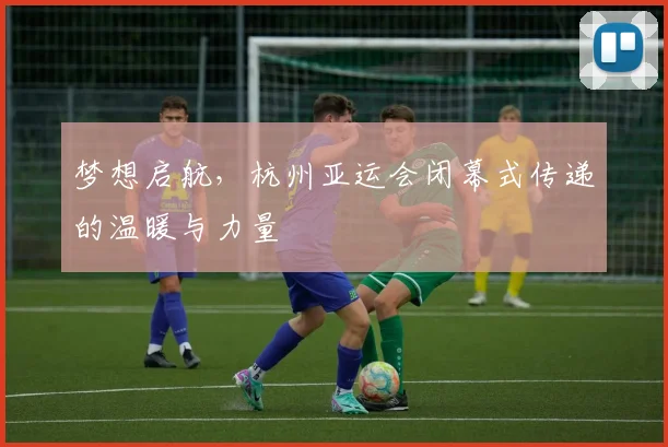 梦想启航,杭州亚运会闭幕式传递的温暖与力量