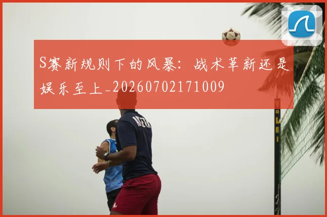 S赛新规则下的风暴：战术革新还是娱乐至上_20260702171009