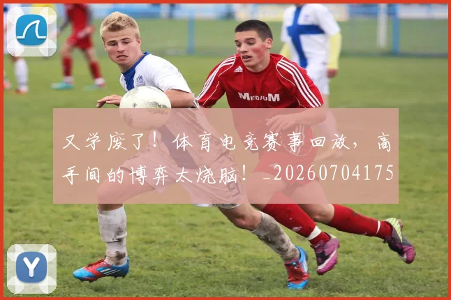 又学废了!体育电竞赛事回放,高手间的博弈太烧脑!_20260704175054