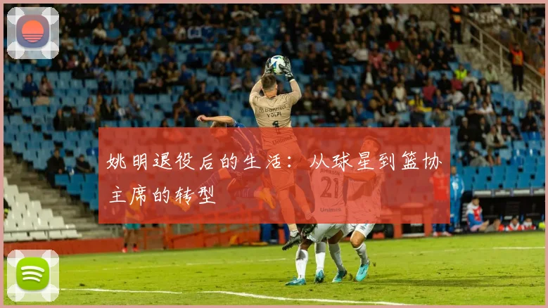 姚明退役后的生活：从球星到篮协主席的转型