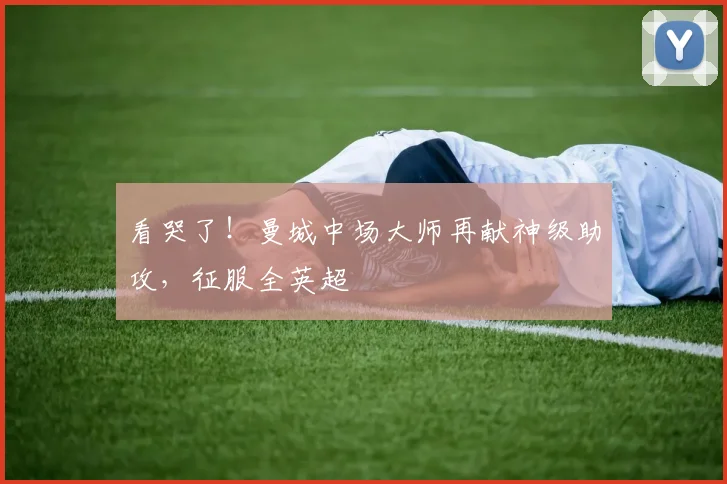 看哭了!曼城中场大师再献神级助攻,征服全英超