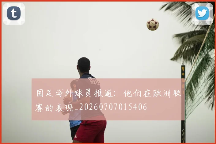 国足海外球员报道：他们在欧洲联赛的表现_20260707015406