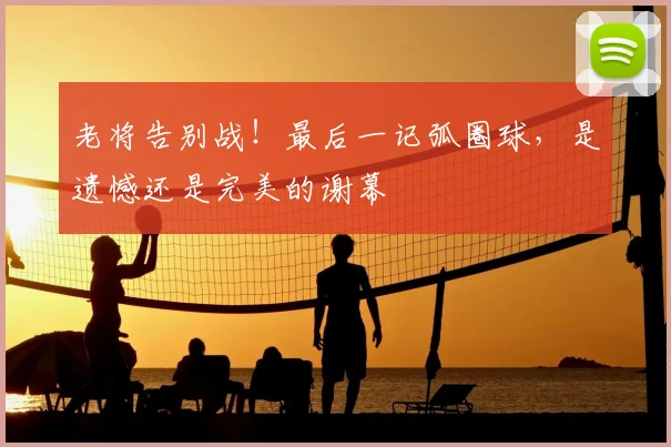 老将告别战！最后一记弧圈球，是遗憾还是完美的谢幕