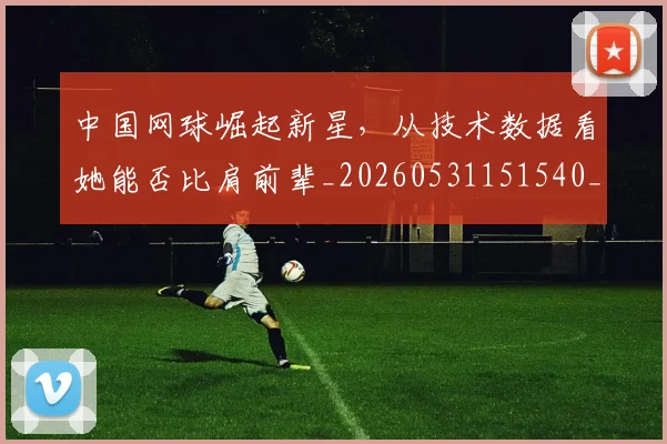 中国网球崛起新星,从技术数据看她能否比肩前辈_20260531151540_20260703205922